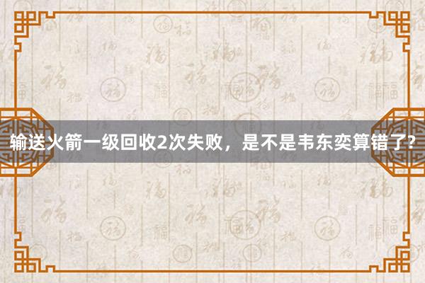 输送火箭一级回收2次失败，是不是韦东奕算错了?
